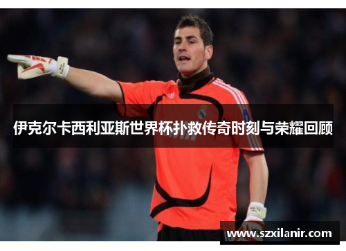 伊克尔卡西利亚斯世界杯扑救传奇时刻与荣耀回顾
