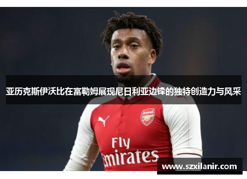 亚历克斯伊沃比在富勒姆展现尼日利亚边锋的独特创造力与风采