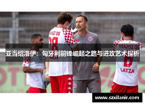 亚当绍洛伊：匈牙利前锋崛起之路与进攻艺术探析