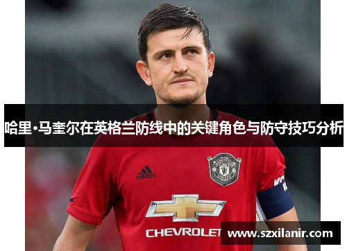 哈里·马奎尔在英格兰防线中的关键角色与防守技巧分析