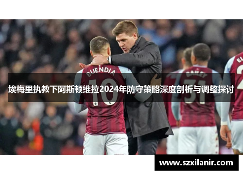 埃梅里执教下阿斯顿维拉2024年防守策略深度剖析与调整探讨