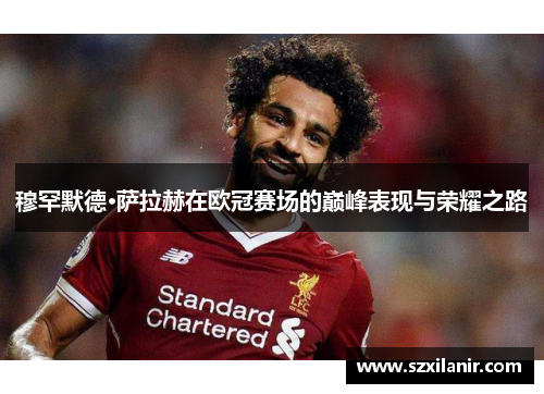 穆罕默德·萨拉赫在欧冠赛场的巅峰表现与荣耀之路