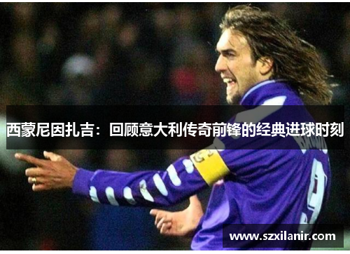 西蒙尼因扎吉：回顾意大利传奇前锋的经典进球时刻