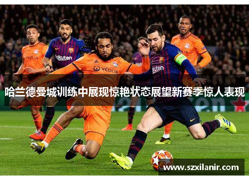哈兰德曼城训练中展现惊艳状态展望新赛季惊人表现