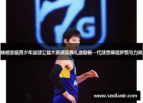 姚明亲临青少年篮球公益大赛颁奖典礼激励新一代球员展现梦想与力量