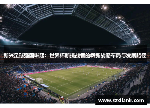 新兴足球强国崛起：世界杯新挑战者的崭新战略布局与发展路径