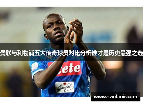 曼联与利物浦五大传奇球员对比分析谁才是历史最强之选