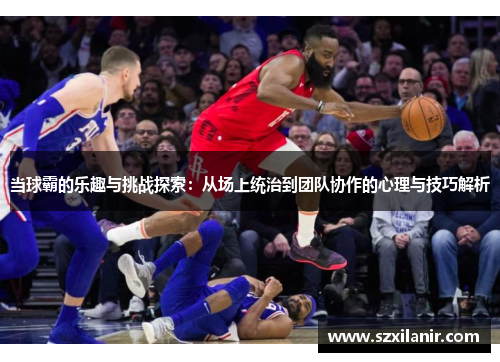 当球霸的乐趣与挑战探索：从场上统治到团队协作的心理与技巧解析