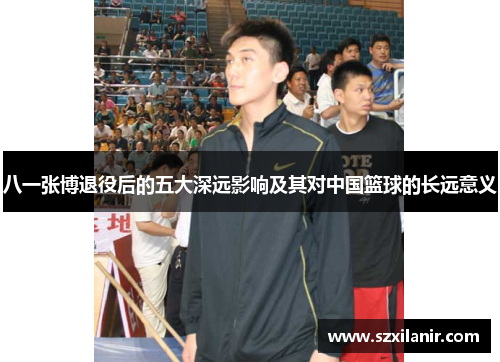 八一张博退役后的五大深远影响及其对中国篮球的长远意义