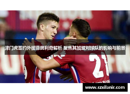 津门虎签约外援菲奥利奇解析 聚焦其加盟对球队的影响与前景