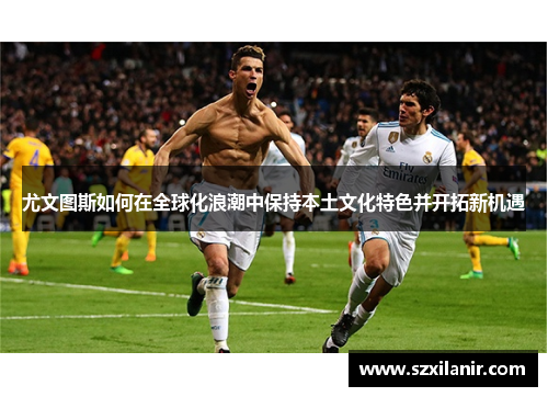 尤文图斯如何在全球化浪潮中保持本土文化特色并开拓新机遇