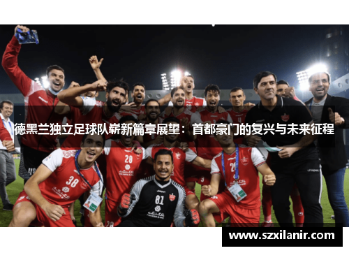 德黑兰独立足球队崭新篇章展望：首都豪门的复兴与未来征程
