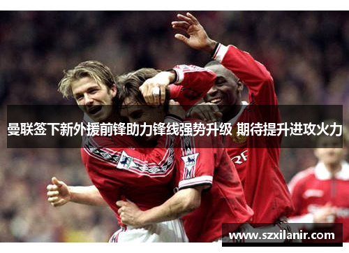 曼联签下新外援前锋助力锋线强势升级 期待提升进攻火力