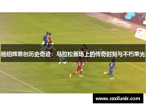 杨绍辉勇创历史奇迹：马拉松赛场上的传奇时刻与不朽荣光